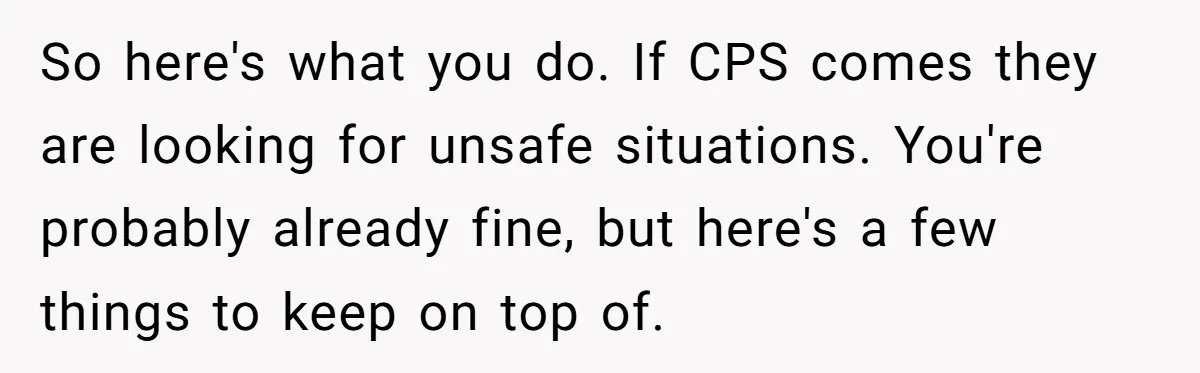 So here's what you do. If CPS comes they are looking for unsafe situations. You're probably already fine, but here's a few things to keep on top of.
