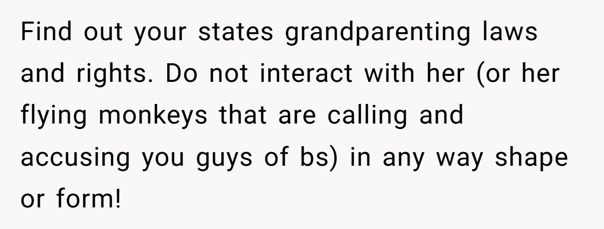 Find out your states grandparenting laws and rights. Do not interact with her (or her flying monkeys that are calling and accusing you guys of bs) in any way shape...