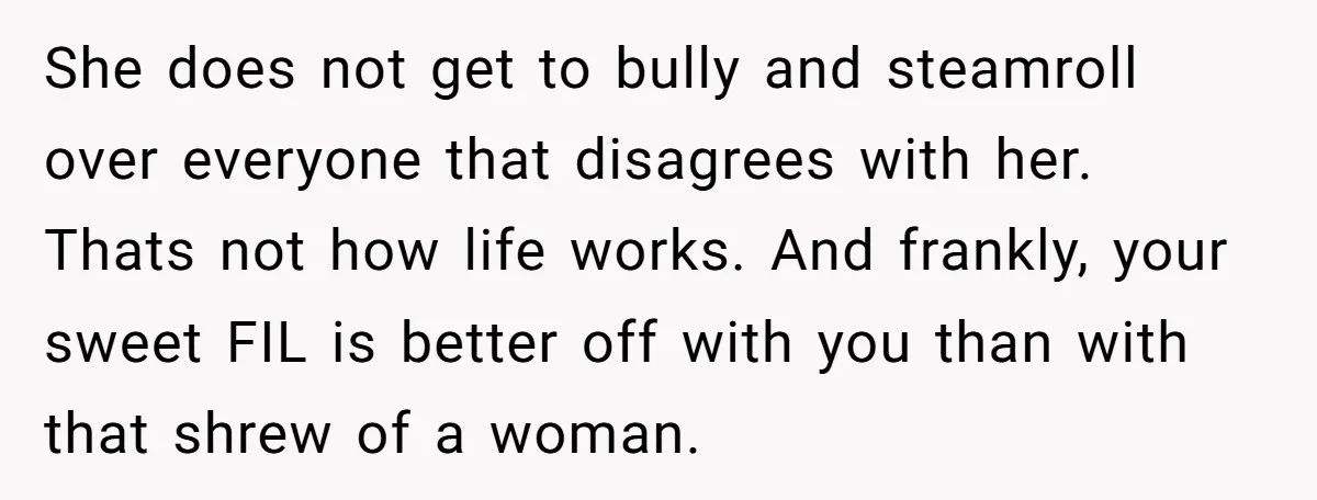 She does not get to bully and steamroll over everyone that disagrees with her. Thats not how life works. And frankly, your sweet FIL is better off with you than...