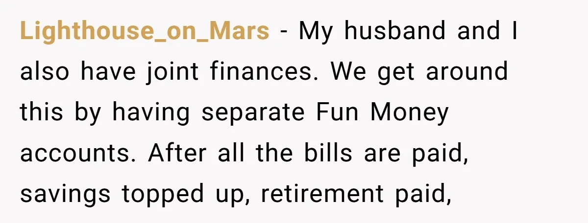 Lighthouse_on_Mars − My husband and I also have joint finances. We get around this by having separate Fun Money accounts. After all the bills are paid, savings topped up, retirement...