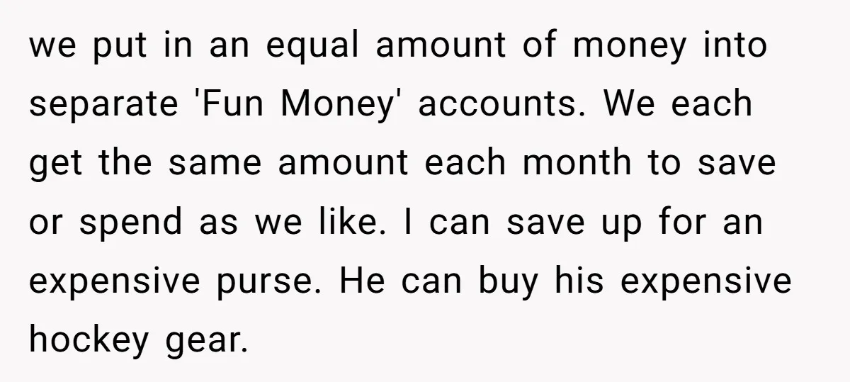 we put in an equal amount of money into separate 'Fun Money' accounts. We each get the same amount each month to save or spend as we like. I can...