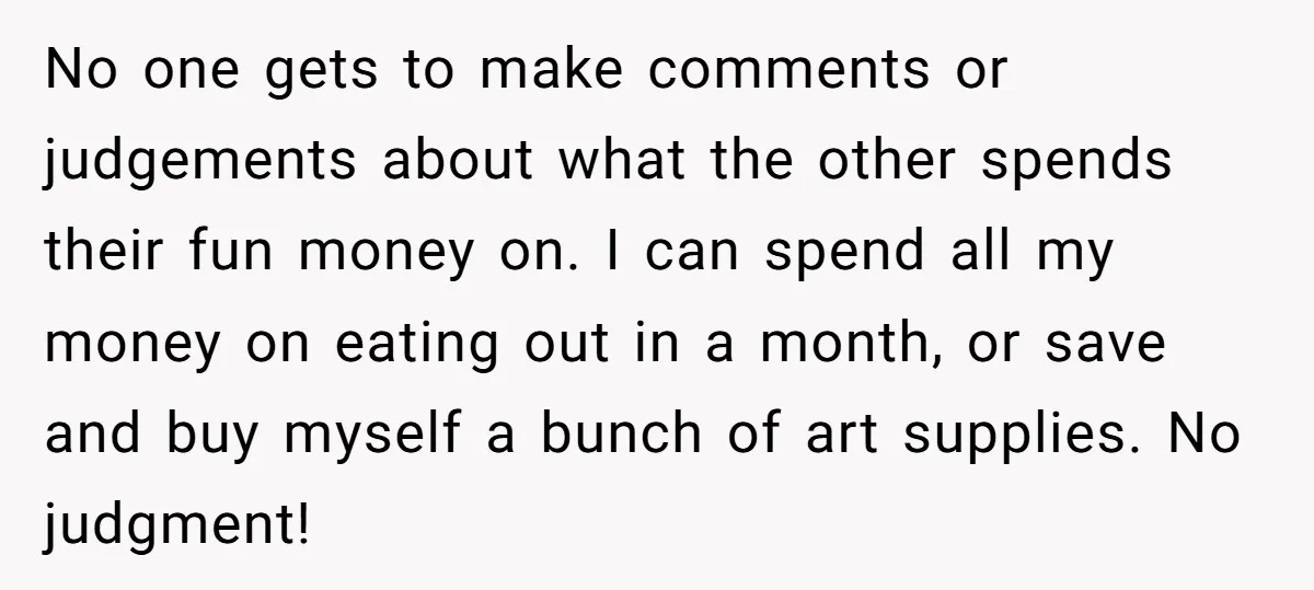 No one gets to make comments or judgements about what the other spends their fun money on. I can spend all my money on eating out in a month, or...