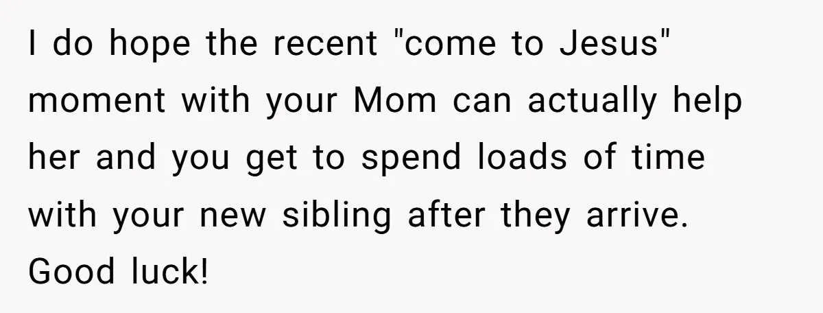 I do hope the recent "come to Jesus" moment with your Mom can actually help her and you get to spend loads of time with your new sibling after they...