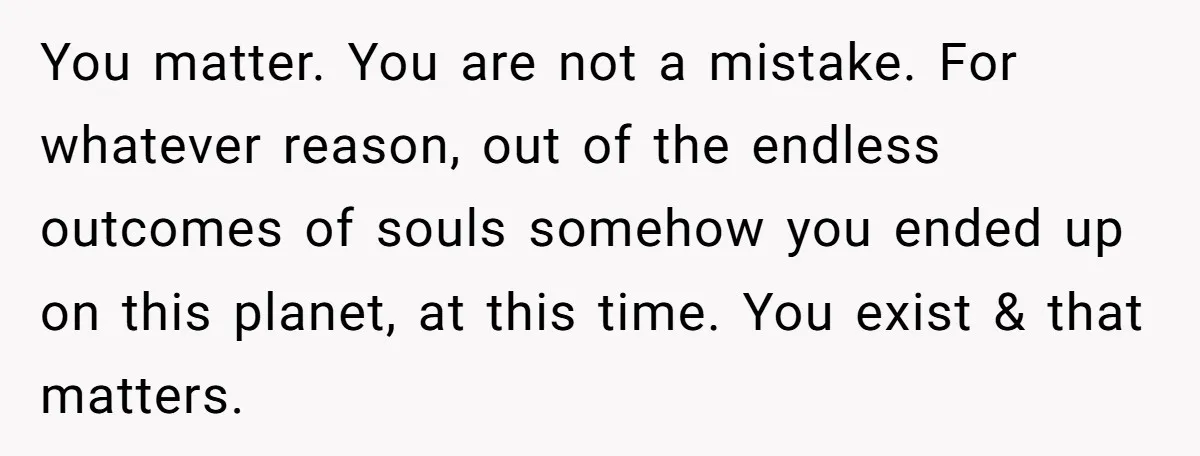 You matter. You are not a mistake. For whatever reason, out of the endless outcomes of souls somehow you ended up on this planet, at this time. You exist &...