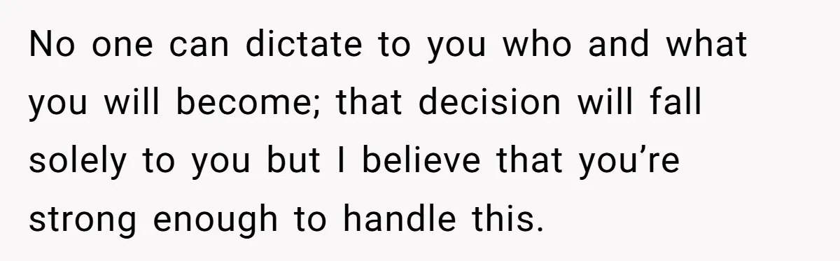 No one can dictate to you who and what you will become; that decision will fall solely to you but I believe that you’re strong enough to handle this.