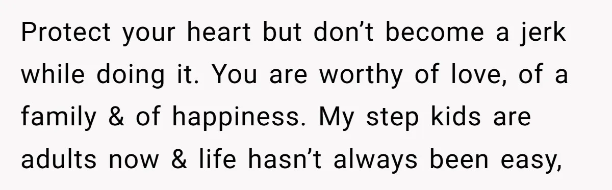 Protect your heart but don’t become a jerk while doing it. You are worthy of love, of a family & of happiness. My step kids are adults now & life...