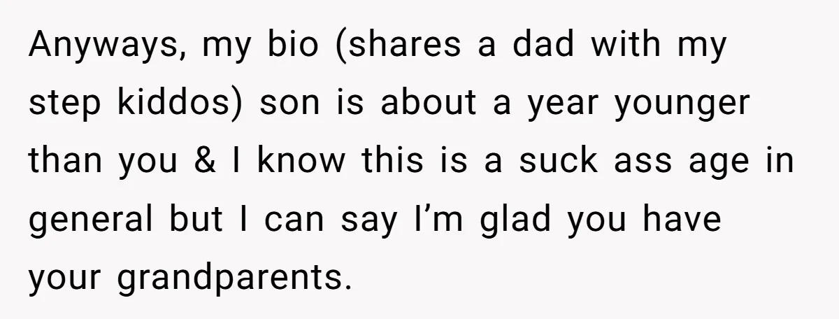 Anyways, my bio (shares a dad with my step kiddos) son is about a year younger than you & I know this is a suck ass age in general but...