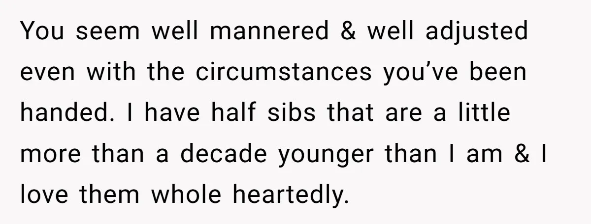 You seem well mannered & well adjusted even with the circumstances you’ve been handed. I have half sibs that are a little more than a decade younger than I am...