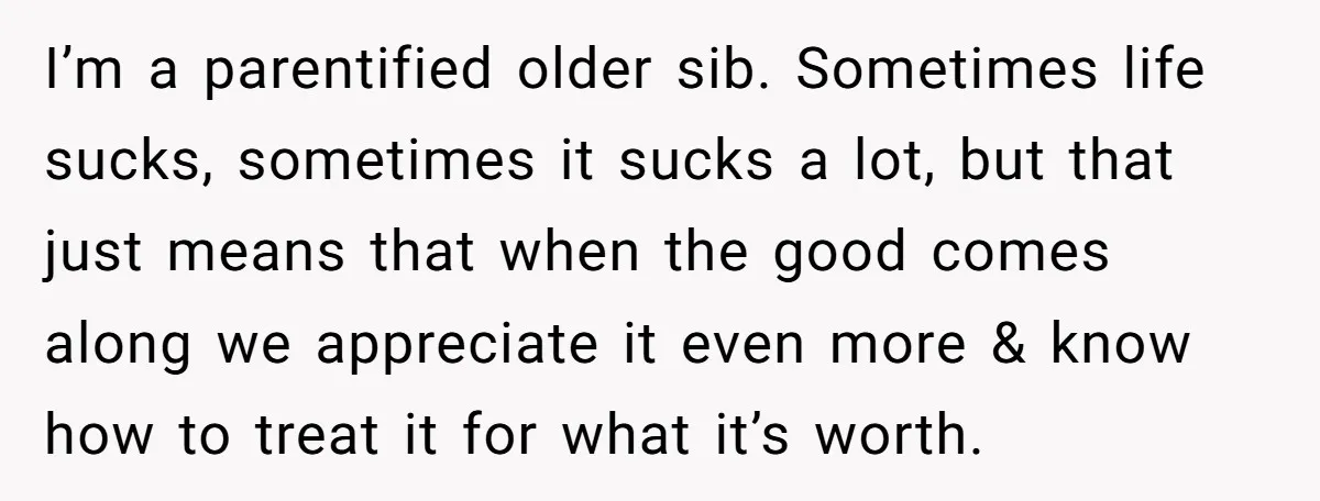 I’m a parentified older sib. Sometimes life sucks, sometimes it sucks a lot, but that just means that when the good comes along we appreciate it even more & know...