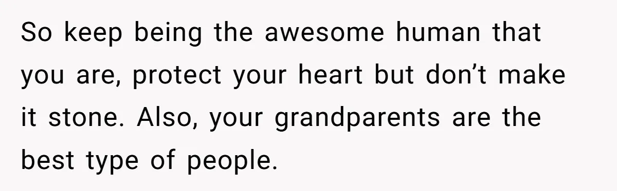 So keep being the awesome human that you are, protect your heart but don’t make it stone. Also, your grandparents are the best type of people.