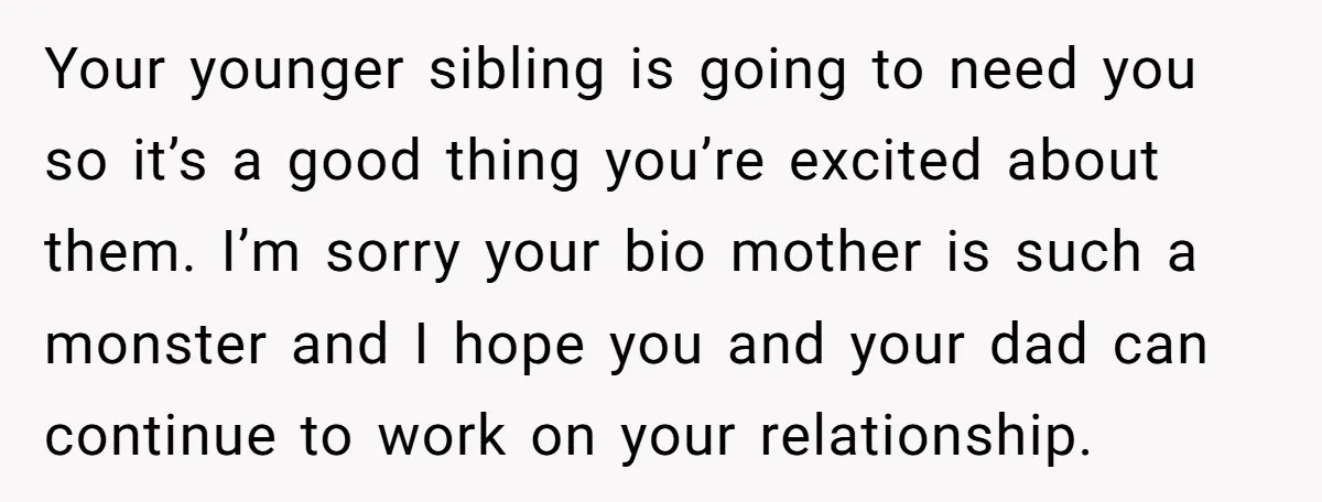 Your younger sibling is going to need you so it’s a good thing you’re excited about them. I’m sorry your bio mother is such a monster and I hope you...