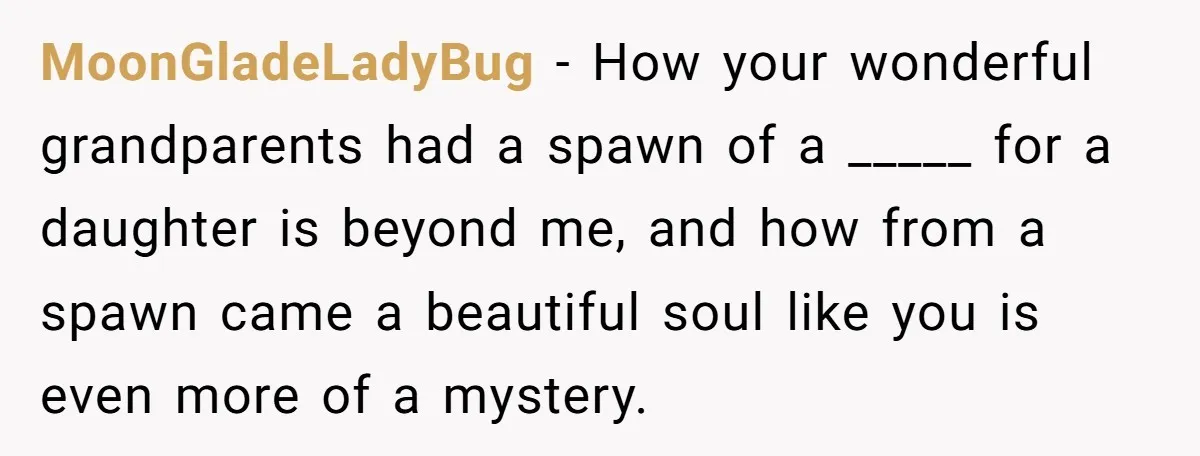 MoonGladeLadyBug − How your wonderful grandparents had a spawn of a _____ for a daughter is beyond me, and how from a spawn came a beautiful soul like you is...