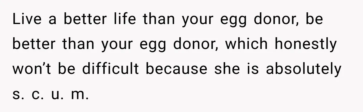 Live a better life than your egg donor, be better than your egg donor, which honestly won’t be difficult because she is absolutely s. c. u. m.