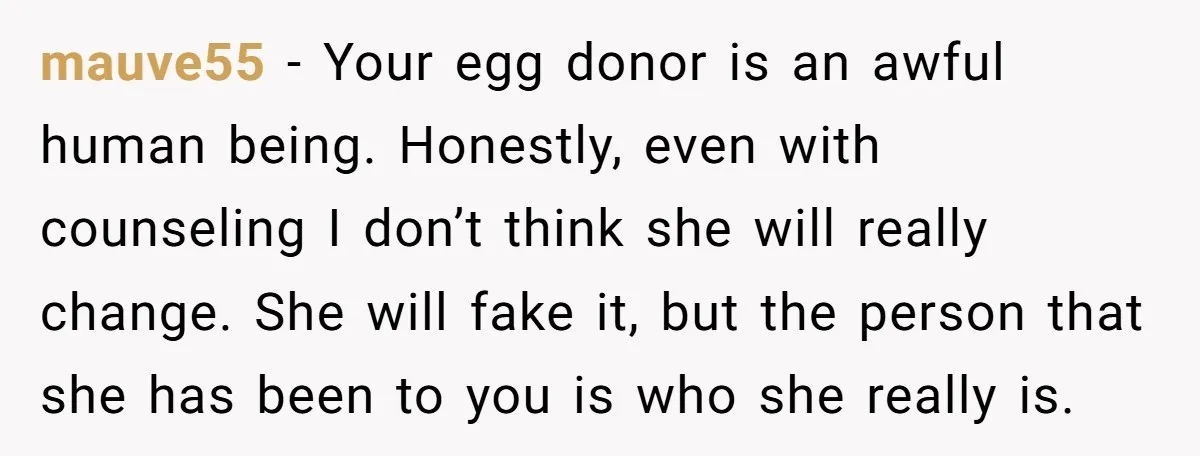 mauve55 − Your egg donor is an awful human being. Honestly, even with counseling I don’t think she will really change. She will fake it, but the person that she...