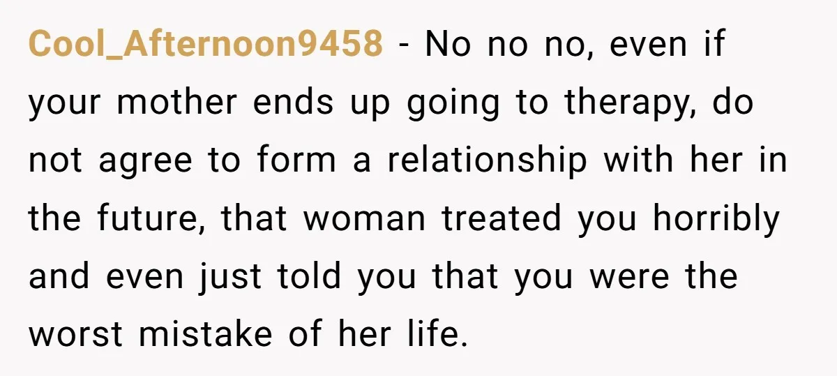 Cool_Afternoon9458 − No no no, even if your mother ends up going to therapy, do not agree to form a relationship with her in the future, that woman treated you...
