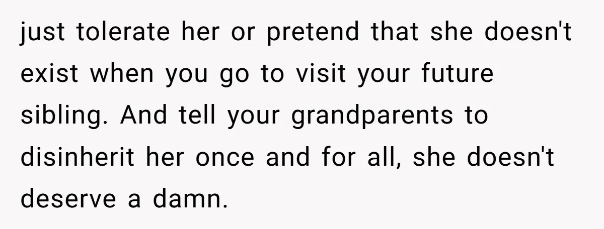 just tolerate her or pretend that she doesn't exist when you go to visit your future sibling. And tell your grandparents to disinherit her once and for all, she doesn't...
