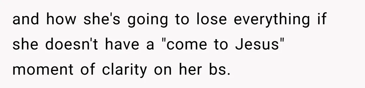 and how she's going to lose everything if she doesn't have a "come to Jesus" moment of clarity on her bs.