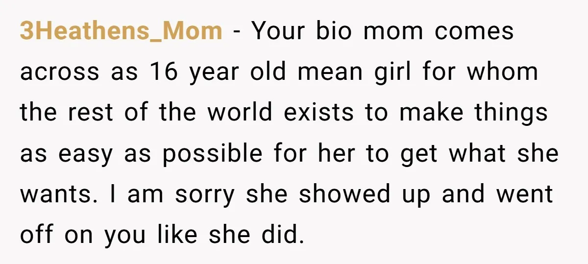 3Heathens_Mom − Your bio mom comes across as 16 year old mean girl for whom the rest of the world exists to make things as easy as possible for her...