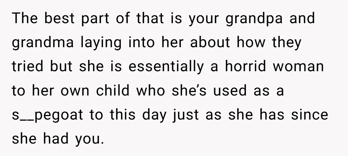 The best part of that is your grandpa and grandma laying into her about how they tried but she is essentially a horrid woman to her own child who she’s...