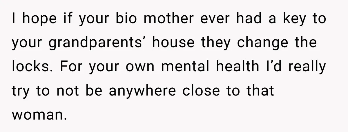 I hope if your bio mother ever had a key to your grandparents’ house they change the locks. For your own mental health I’d really try to not be anywhere...