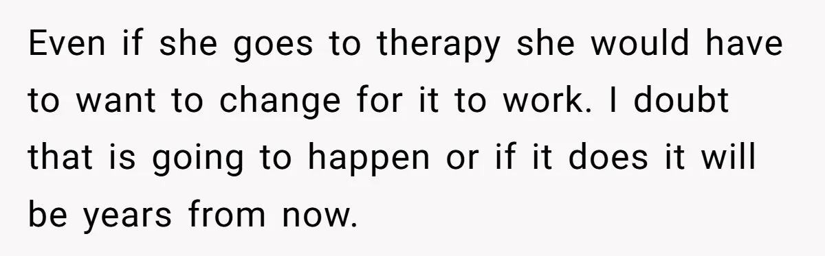 Even if she goes to therapy she would have to want to change for it to work. I doubt that is going to happen or if it does it will...