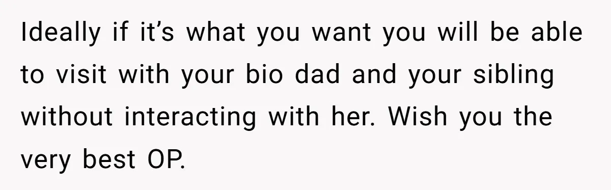 Ideally if it’s what you want you will be able to visit with your bio dad and your sibling without interacting with her. Wish you the very best OP.