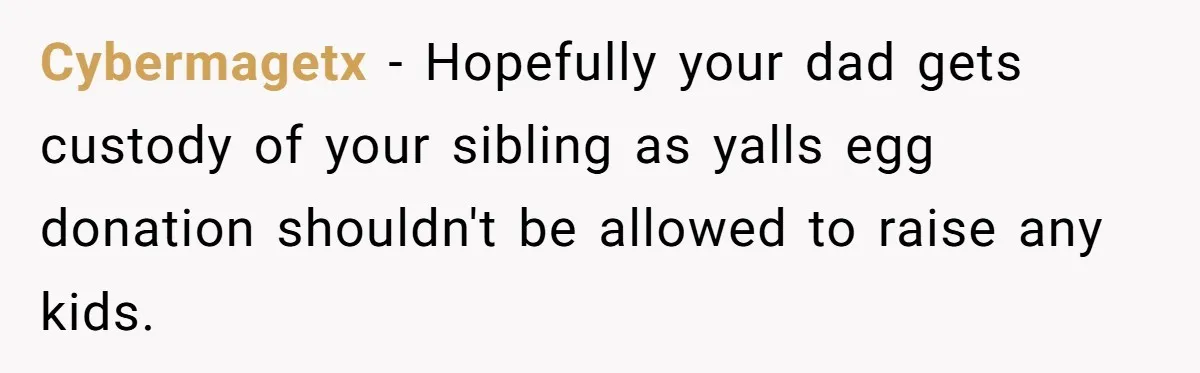 Cybermagetx − Hopefully your dad gets custody of your sibling as yalls egg donation shouldn't be allowed to raise any kids.