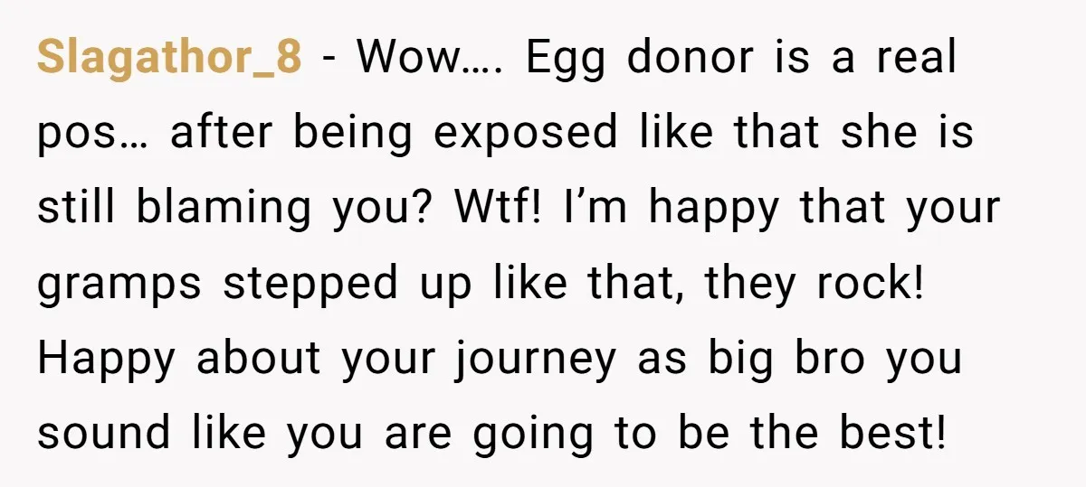 Slagathor_8 − Wow…. Egg donor is a real pos… after being exposed like that she is still blaming you? Wtf! I’m happy that your gramps stepped up like that, they...