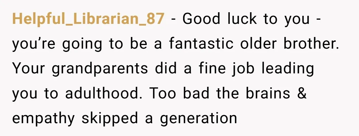 Helpful_Librarian_87 − Good luck to you - you’re going to be a fantastic older brother. Your grandparents did a fine job leading you to adulthood. Too bad the brains &...