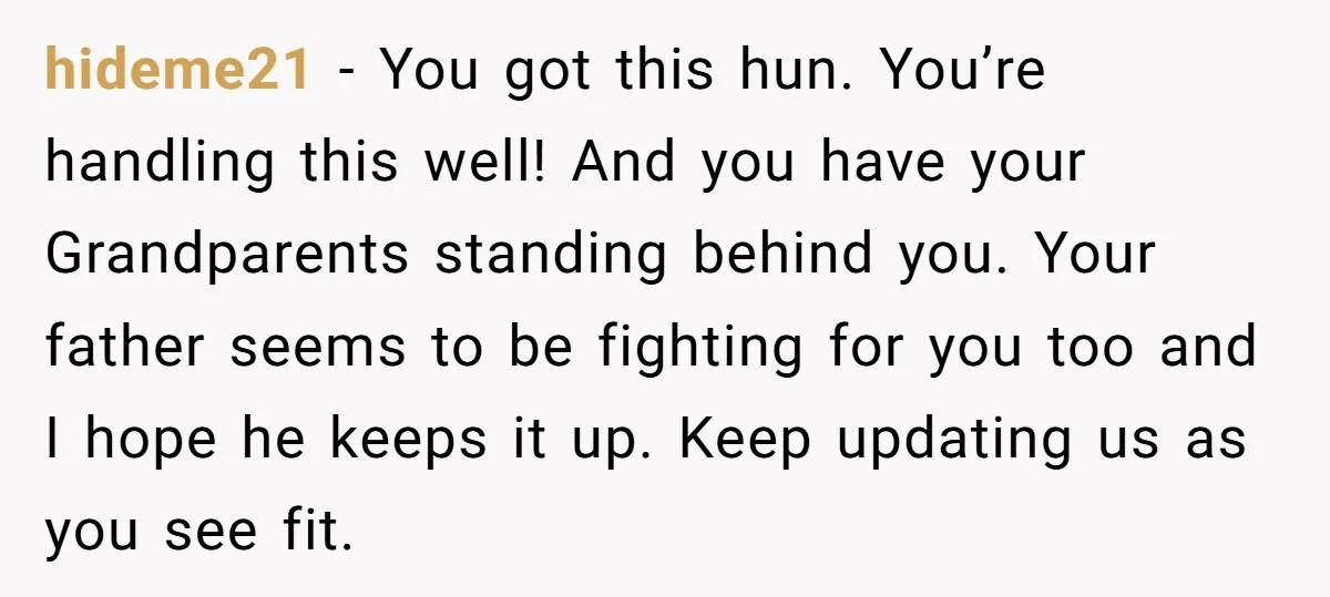 hideme21 − You got this hun. You’re handling this well! And you have your Grandparents standing behind you. Your father seems to be fighting for you too and I hope...