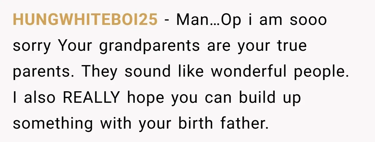 HUNGWHITEBOI25 − Man…Op i am sooo sorry Your grandparents are your true parents. They sound like wonderful people. I also REALLY hope you can build up something with your birth...