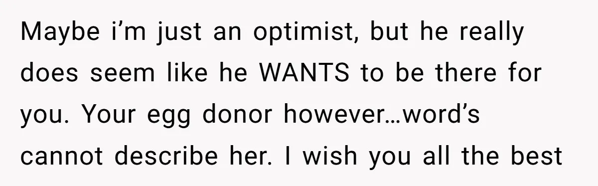 Maybe i’m just an optimist, but he really does seem like he WANTS to be there for you. Your egg donor however…word’s cannot describe her. I wish you all the...