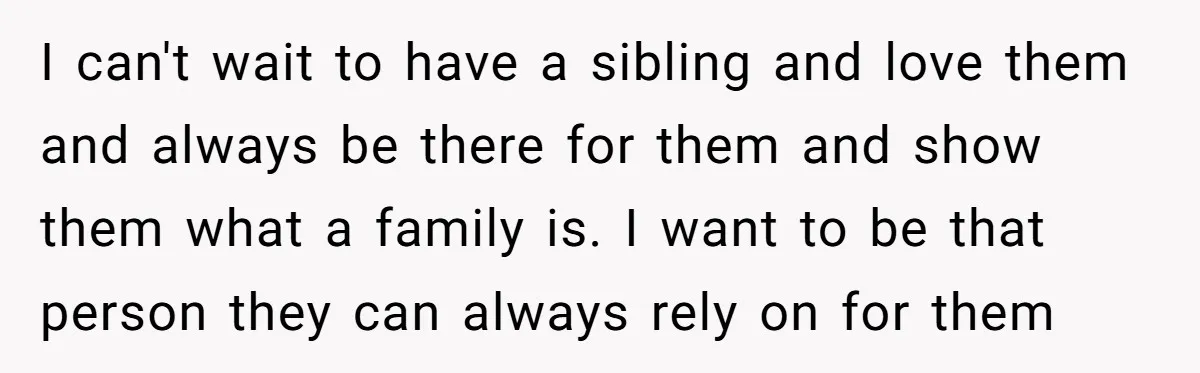 I can't wait to have a sibling and love them and always be there for them and show them what a family is. I want to be that person they...