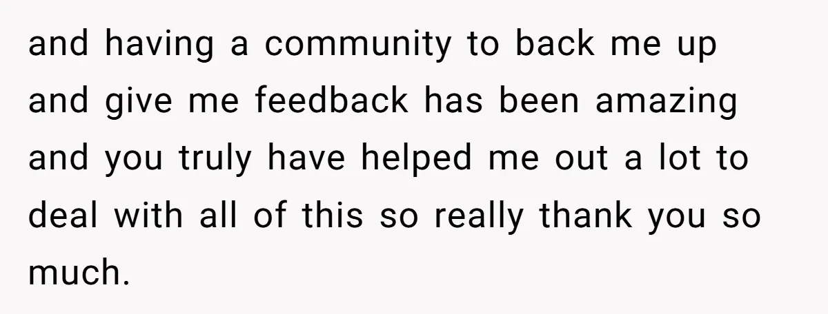 and having a community to back me up and give me feedback has been amazing and you truly have helped me out a lot to deal with all of this...