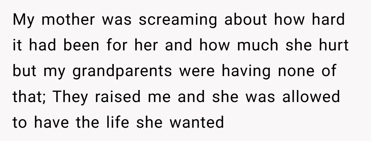 My mother was screaming about how hard it had been for her and how much she hurt but my grandparents were having none of that; They raised me and she...