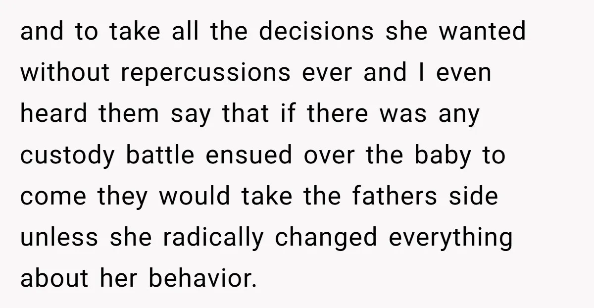 and to take all the decisions she wanted without repercussions ever and I even heard them say that if there was any custody battle ensued over the baby to come...