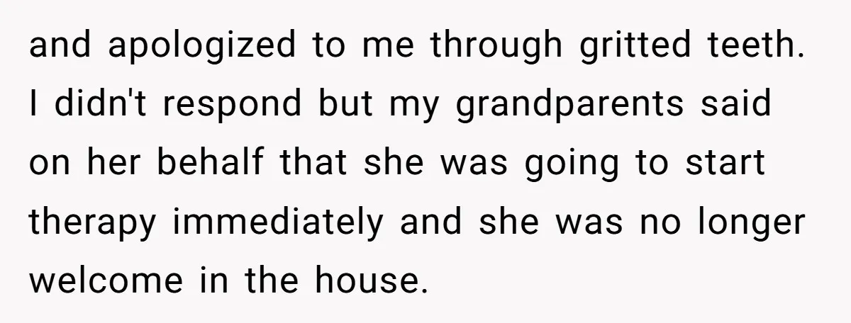 and apologized to me through gritted teeth. I didn't respond but my grandparents said on her behalf that she was going to start therapy immediately and she was no longer...