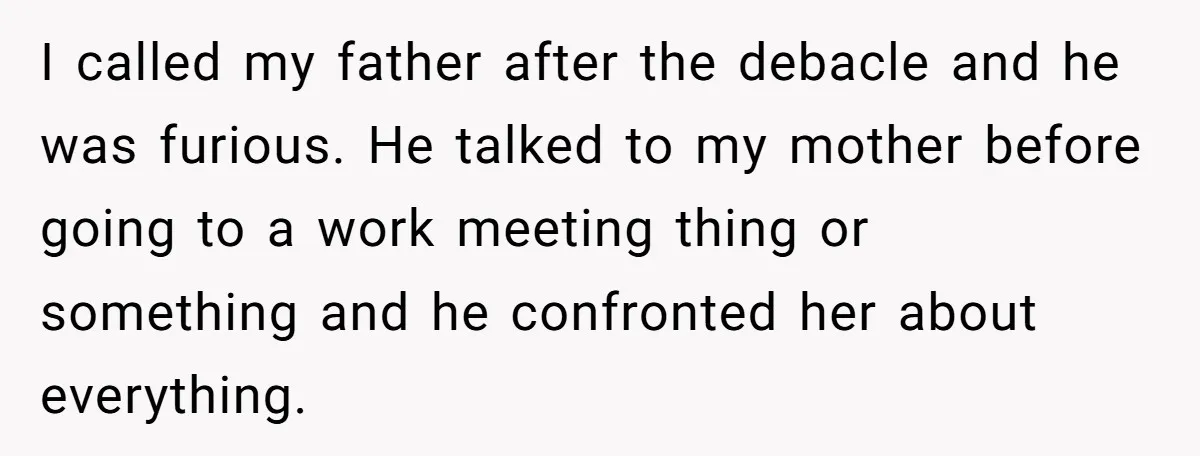 I called my father after the debacle and he was furious. He talked to my mother before going to a work meeting thing or something and he confronted her about...