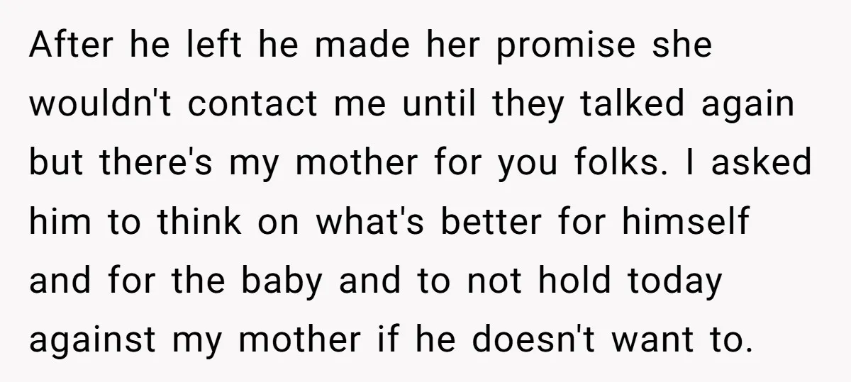 After he left he made her promise she wouldn't contact me until they talked again but there's my mother for you folks. I asked him to think on what's better...