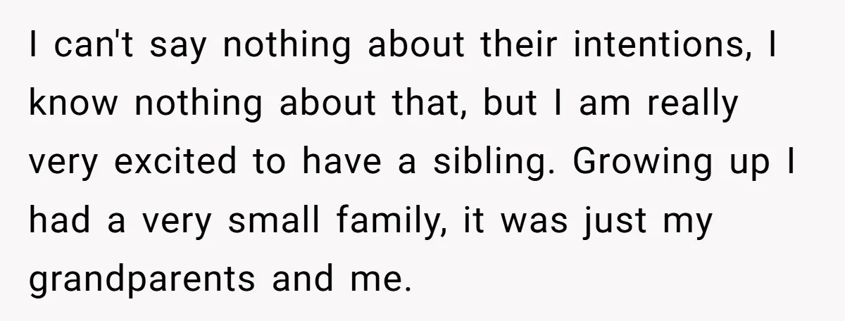 I can't say nothing about their intentions, I know nothing about that, but I am really very excited to have a sibling. Growing up I had a very small family,...