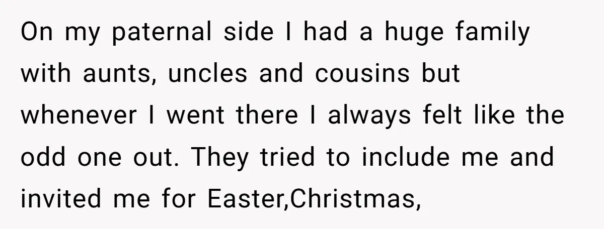 On my paternal side I had a huge family with aunts, uncles and cousins but whenever I went there I always felt like the odd one out. They tried to...
