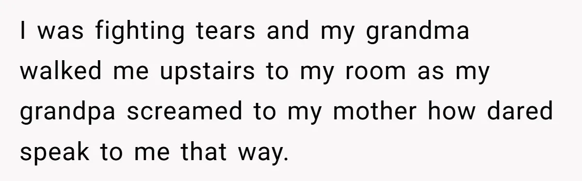 I was fighting tears and my grandma walked me upstairs to my room as my grandpa screamed to my mother how dared speak to me that way.