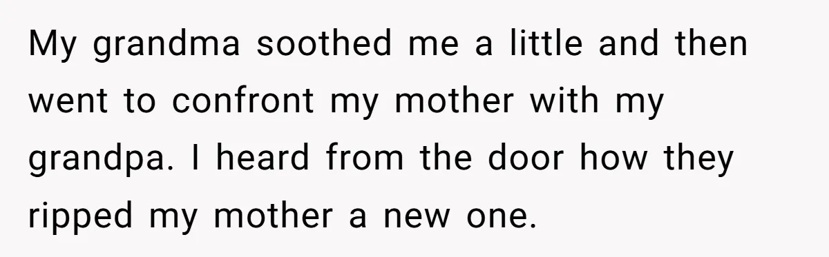 My grandma soothed me a little and then went to confront my mother with my grandpa. I heard from the door how they ripped my mother a new one.