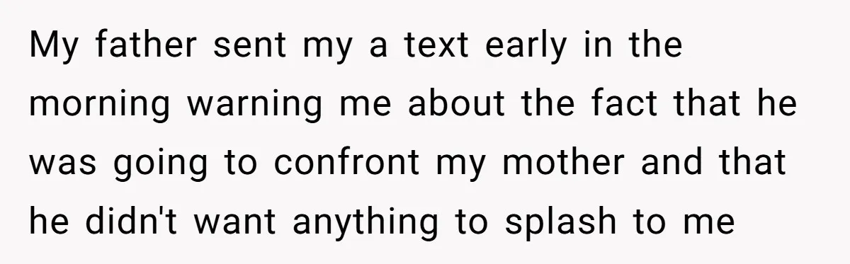 My father sent my a text early in the morning warning me about the fact that he was going to confront my mother and that he didn't want anything to...