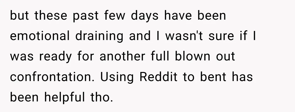 but these past few days have been emotional draining and I wasn't sure if I was ready for another full blown out confrontation. Using Reddit to bent has been helpful...