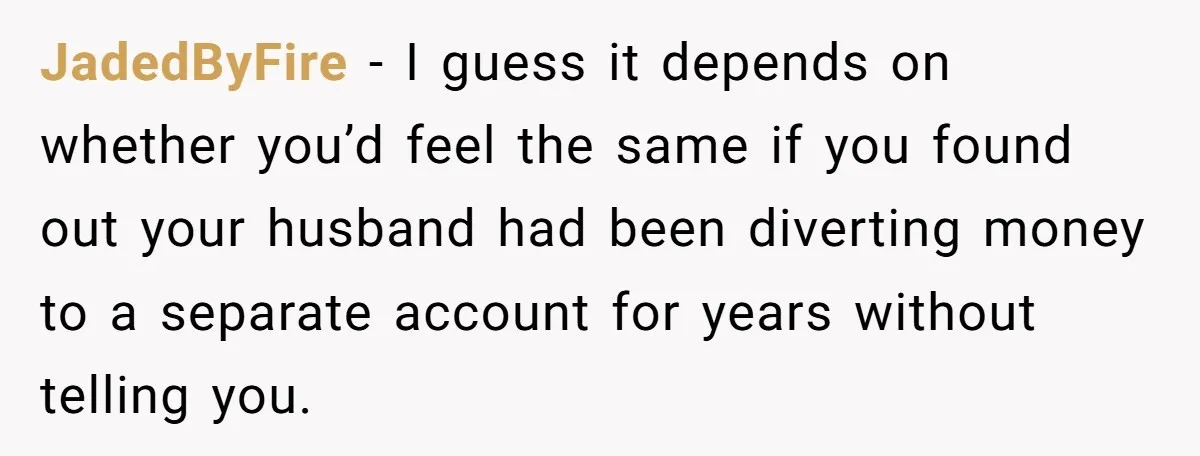 JadedByFire − I guess it depends on whether you’d feel the same if you found out your husband had been diverting money to a separate account for years without telling...