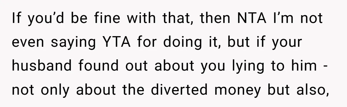 If you’d be fine with that, then NTA I’m not even saying YTA for doing it, but if your husband found out about you lying to him - not only...