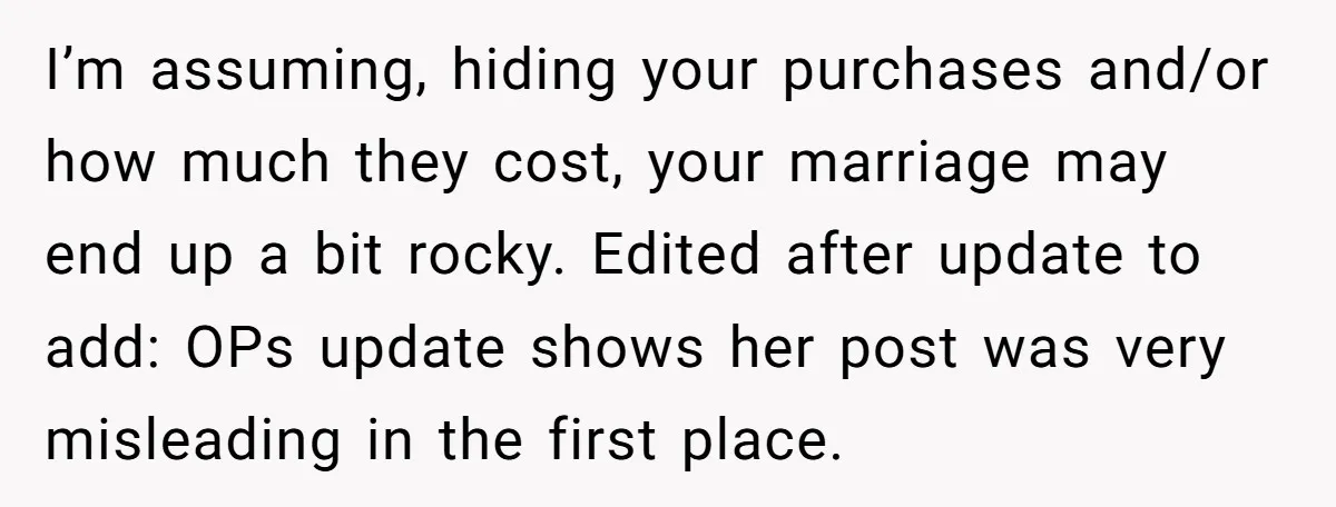 I’m assuming, hiding your purchases and/or how much they cost, your marriage may end up a bit rocky. Edited after update to add: OPs update shows her post was very...