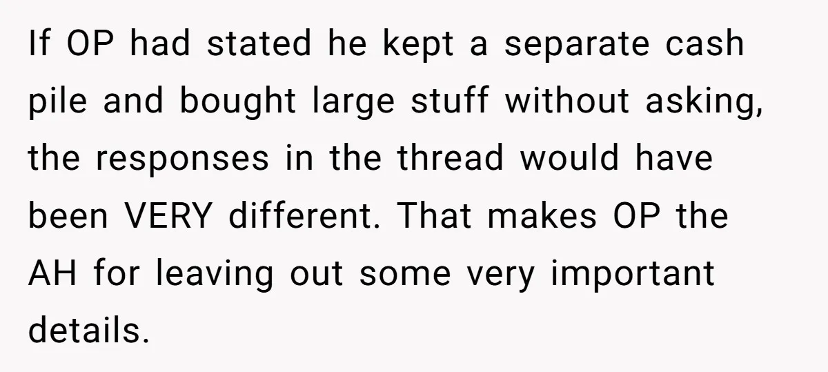 If OP had stated he kept a separate cash pile and bought large stuff without asking, the responses in the thread would have been VERY different. That makes OP the...
