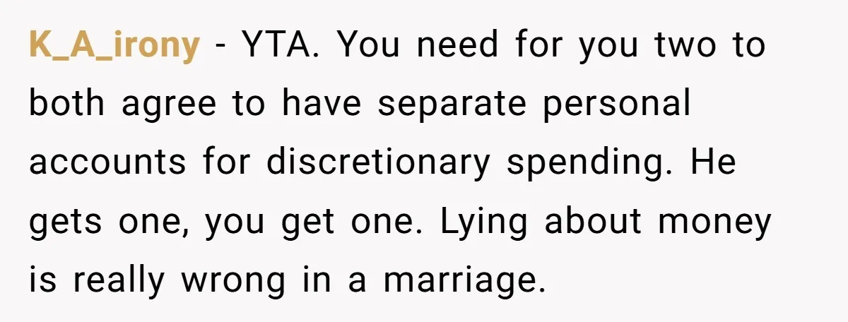 K_A_irony − YTA. You need for you two to both agree to have separate personal accounts for discretionary spending. He gets one, you get one. Lying about money is really...